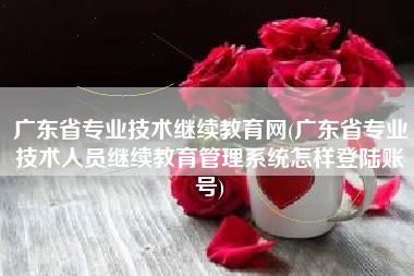 详细阅读:广东省专业技术继续教育网(广东省专业技术人员继续教育管理系统怎样登陆账号) 广东省专业技术继续教育网(广东省专业技术人员继续教育管理系统怎样登陆账号)