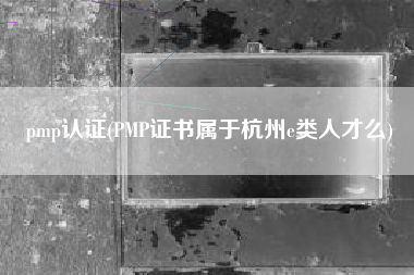 pmp认证(PMP证书属于杭州e类人才么)