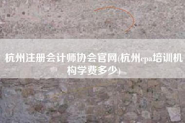 杭州注册会计师协会官网(杭州cpa培训机构学费多少)