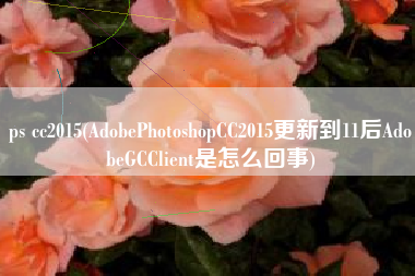 ps cc2015(AdobePhotoshopCC2015更新到11后AdobeGCClient是怎么回事)