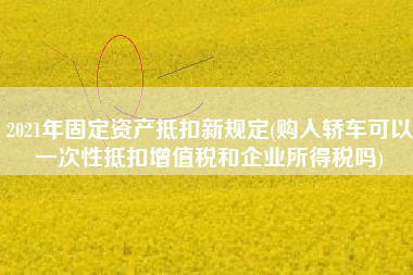 2021年固定资产抵扣新规定(购入轿车可以一次性抵扣增值税和企业所得税吗)