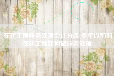 在建工程账务处理会计分录(多年以前的在建工程如何做账务处理)