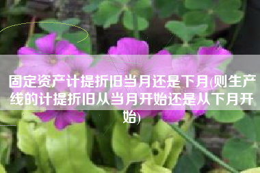 详细阅读:固定资产计提折旧当月还是下月(则生产线的计提折旧从当月开始还是从下月开始) 固定资产计提折旧当月还是下月(则生产线的计提折旧从当月开始还是从下月开始)