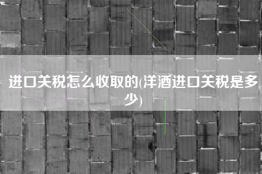 进口关税怎么收取的(洋酒进口关税是多少)