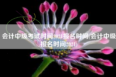 会计中级考试时间2021报名时间(会计中级报名时间2021)