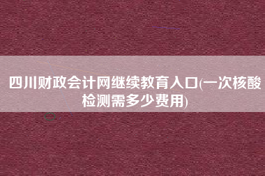 四川财政会计网继续教育入口(一次核酸检测需多少费用)