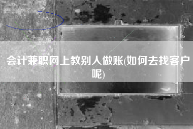 会计兼职网上教别人做账(如何去找客户呢)