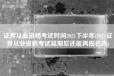 证券从业资格考试时间2021下半年(2021证券从业资格考试延期后还能再报名吗)