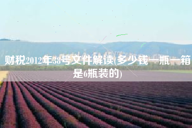财税2012年38号文件解读(多少钱一瓶一箱是6瓶装的)