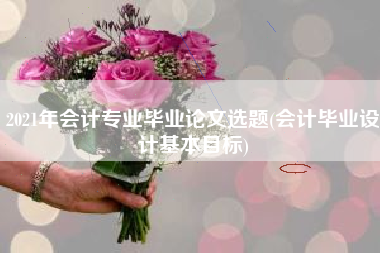 2021年会计专业毕业论文选题(会计毕业设计基本目标)