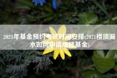 2021年基金预约考试时间安排(2021楼顶漏水如何申请维修基金)