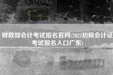 财政部会计考试报名官网(2022初级会计证考试报名入口广东)