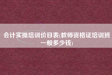 会计实操培训价目表(教师资格证培训班一般多少钱)