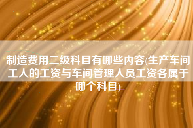 制造费用二级科目有哪些内容(生产车间工人的工资与车间管理人员工资各属于哪个科目)