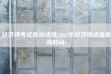 经济师考试查询成绩(2022年经济师成绩查询时间)