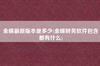 金蝶最新版本是多少(金蝶财务软件包含都有什么)