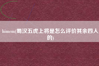 himcm(蜀汉五虎上将是怎么评价其余四人的)