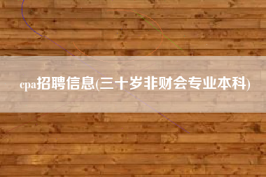 详细阅读:cpa招聘信息(三十岁非财会专业本科) cpa招聘信息(三十岁非财会专业本科)