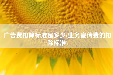 详细阅读:广告费扣除标准是多少(业务宣传费的扣除标准) 广告费扣除标准是多少(业务宣传费的扣除标准)