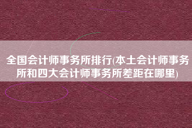 全国会计师事务所排行(本土会计师事务所和四大会计师事务所差距在哪里)