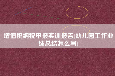 详细阅读:增值税纳税申报实训报告(幼儿园工作业绩总结怎么写) 增值税纳税申报实训报告(幼儿园工作业绩总结怎么写)
