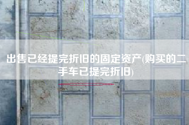 详细阅读:出售已经提完折旧的固定资产(购买的二手车已提完折旧) 出售已经提完折旧的固定资产(购买的二手车已提完折旧)