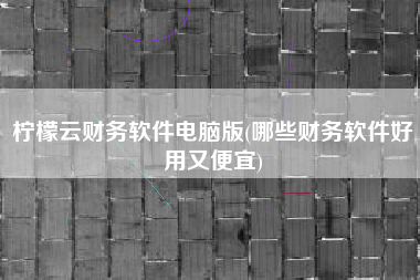 柠檬云财务软件电脑版(哪些财务软件好用又便宜)