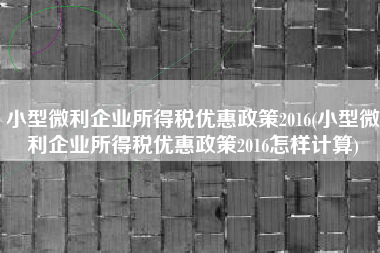 详细阅读:小型微利企业所得税优惠政策2016(小型微利企业所得税优惠政策2016怎样计算) 小型微利企业所得税优惠政策2016(小型微利企业所得税优惠政策2016怎样计算)