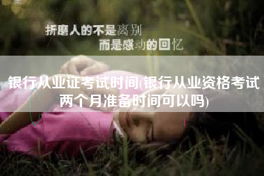 银行从业证考试时间(银行从业资格考试两个月准备时间可以吗)