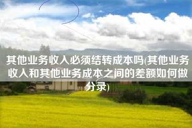 其他业务收入必须结转成本吗(其他业务收入和其他业务成本之间的差额如何做分录)