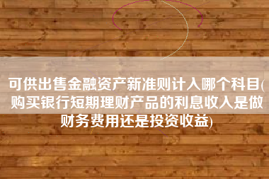 可供出售金融资产新准则计入哪个科目(购买银行短期理财产品的利息收入是做财务费用还是投资收益)