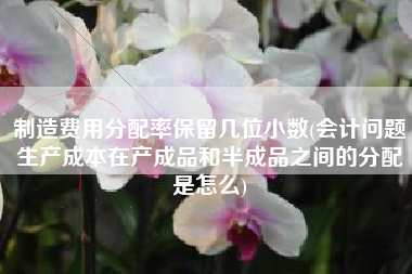 制造费用分配率保留几位小数(会计问题生产成本在产成品和半成品之间的分配是怎么)
