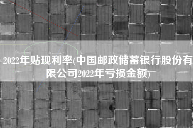 2022年贴现利率(中国邮政储蓄银行股份有限公司2022年亏损金额)