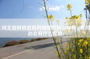 详细阅读:河北省财政信息网继续教育(21年和22年的初会有什么区别) 河北省财政信息网继续教育(21年和22年的初会有什么区别)
