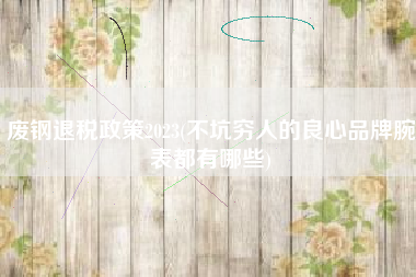 废钢退税政策2023(不坑穷人的良心品牌腕表都有哪些)