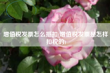 增值税发票怎么抵扣(增值税发票是怎样扣税的)