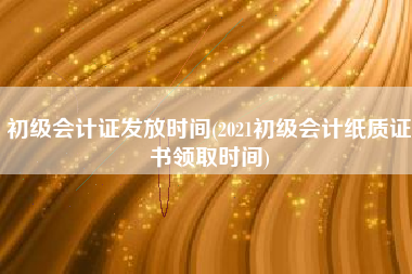 初级会计证发放时间(2021初级会计纸质证书领取时间)