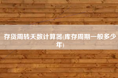 存货周转天数计算器(库存周期一般多少年)