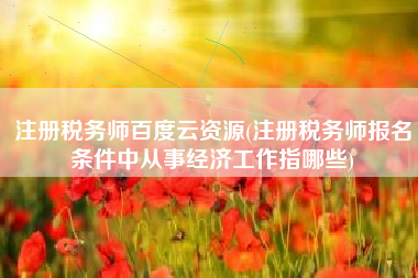 注册税务师百度云资源(注册税务师报名条件中从事经济工作指哪些)