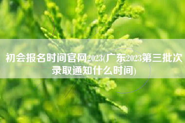初会报名时间官网2023(广东2023第三批次录取通知什么时间)