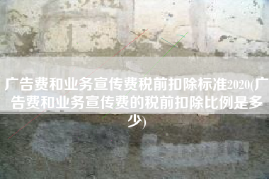 广告费和业务宣传费税前扣除标准2020(广告费和业务宣传费的税前扣除比例是多少)