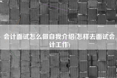 会计面试怎么做自我介绍(怎样去面试会计工作)