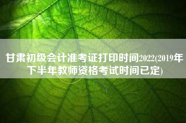 甘肃初级会计准考证打印时间2022(2019年下半年教师资格考试时间已定)