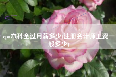 cpa六科全过月薪多少(注册会计师工资一般多少)