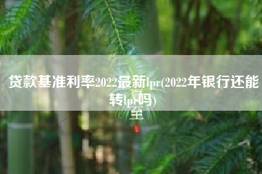 贷款基准利率2022最新lpr(2022年银行还能转lpr吗)