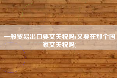 一般贸易出口要交关税吗(又要在那个国家交关税吗)