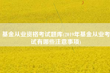 基金从业资格考试题库(2019年基金从业考试有哪些注意事项)