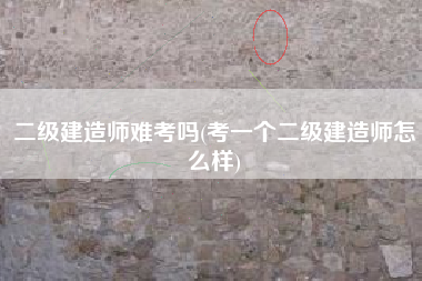 二级建造师难考吗(考一个二级建造师怎么样)
