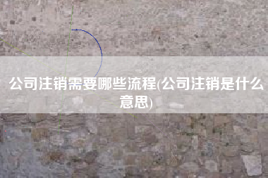 详细阅读:公司注销需要哪些流程(公司注销是什么意思) 公司注销需要哪些流程(公司注销是什么意思)