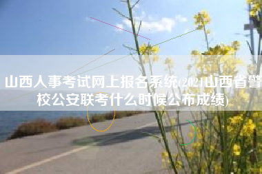 山西人事考试网上报名系统(2021山西省警校公安联考什么时候公布成绩)